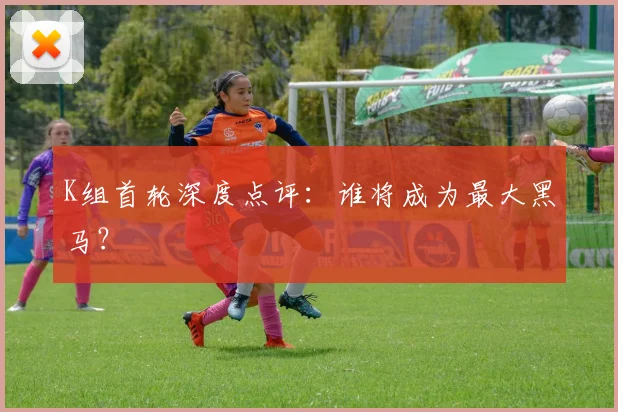 K组首轮深度点评：谁将成为最大黑马？