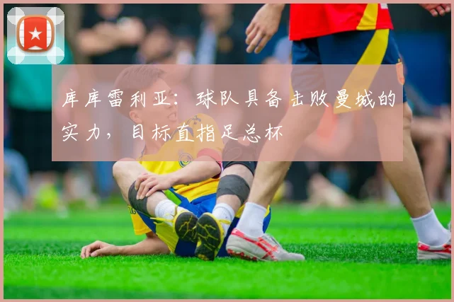 库库雷利亚：球队具备击败曼城的实力，目标直指足总杯