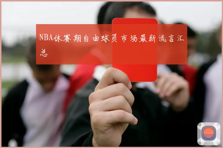 NBA休赛期自由球员市场最新流言汇总