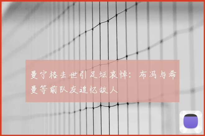 曼宁格去世引足坛哀悼:布冯与希曼等前队友追忆故人
