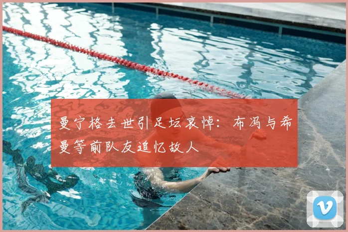 曼宁格去世引足坛哀悼：布冯与希曼等前队友追忆故人