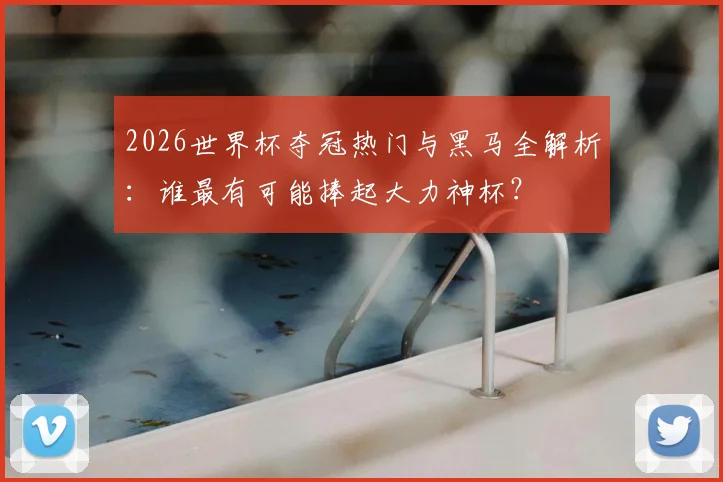 2026世界杯夺冠热门与黑马全解析：谁最有可能捧起大力神杯？