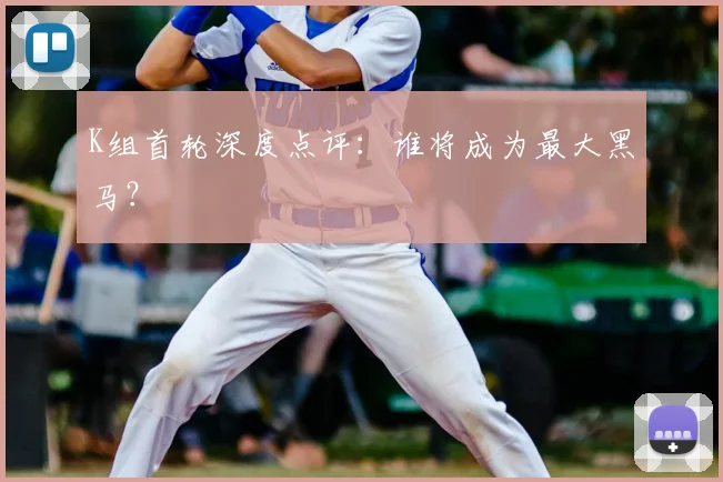 K组首轮深度点评：谁将成为最大黑马？