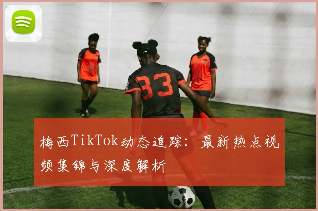 梅西TikTok动态追踪:最新热点视频集锦与深度解析