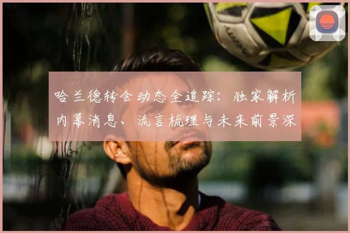 哈兰德转会动态全追踪：独家解析内幕消息、流言梳理与未来前景深度预测