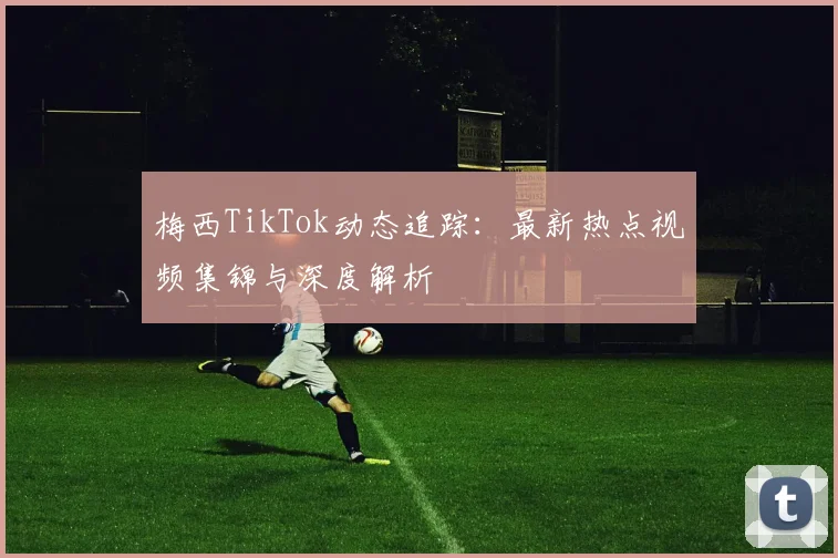 梅西TikTok动态追踪：最新热点视频集锦与深度解析
