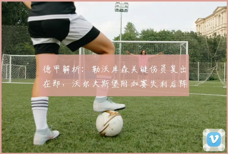 德甲解析:勒沃库森关键伤员复出在即,沃尔夫斯堡附加赛失利后阵容如何调整?