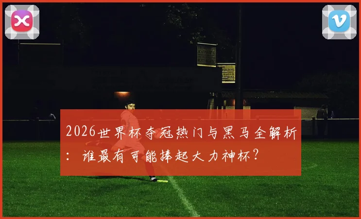 2026世界杯夺冠热门与黑马全解析：谁最有可能捧起大力神杯？